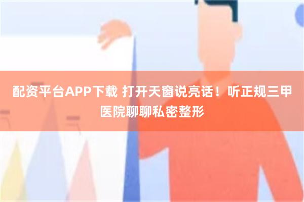 配资平台APP下载 打开天窗说亮话！听正规三甲医院聊聊私密整形