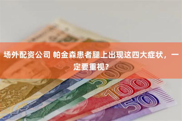 场外配资公司 帕金森患者腿上出现这四大症状，一定要重视？