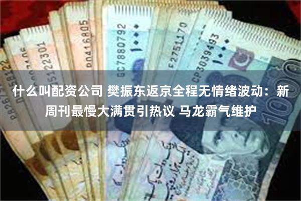 什么叫配资公司 樊振东返京全程无情绪波动：新周刊最慢大满贯引热议 马龙霸气维护