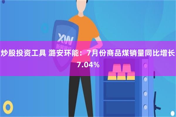 炒股投资工具 潞安环能：7月份商品煤销量同比增长7.04%