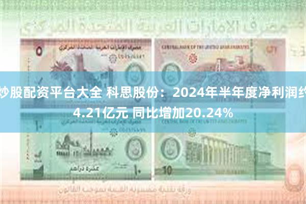 炒股配资平台大全 科思股份：2024年半年度净利润约4.21亿元 同比增加20.24%