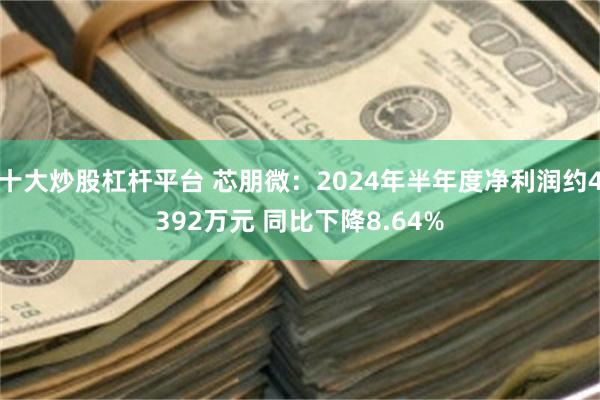 十大炒股杠杆平台 芯朋微：2024年半年度净利润约4392万元 同比下降8.64%