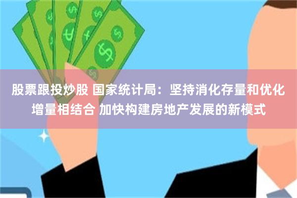 股票跟投炒股 国家统计局：坚持消化存量和优化增量相结合 加快构建房地产发展的新模式