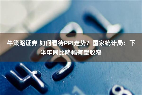 牛策略证券 如何看待PPI走势？国家统计局：下半年同比降幅有望收窄