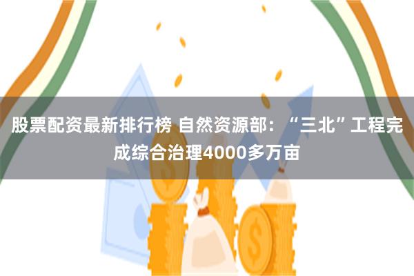 股票配资最新排行榜 自然资源部：“三北”工程完成综合治理4000多万亩