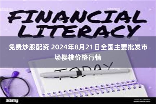 免费炒股配资 2024年8月21日全国主要批发市场樱桃价格行情