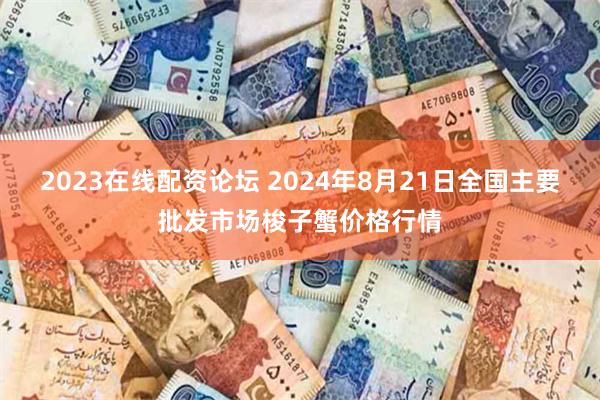 2023在线配资论坛 2024年8月21日全国主要批发市场梭子蟹价格行情