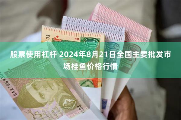 股票使用杠杆 2024年8月21日全国主要批发市场桂鱼价格行情