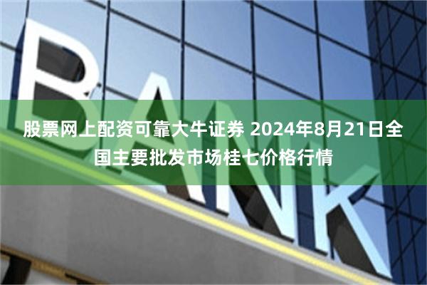 股票网上配资可靠大牛证券 2024年8月21日全国主要批发市场桂七价格行情