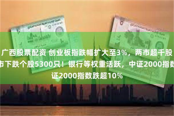 广西股票配资 创业板指跌幅扩大至3%，两市超千股跌停，三市下跌个股5300只！银行等权重活跃，中证2000指数跌超10%