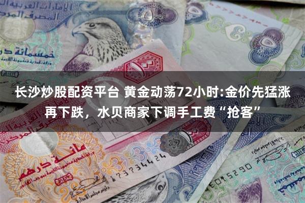 长沙炒股配资平台 黄金动荡72小时:金价先猛涨再下跌，水贝商家下调手工费“抢客”