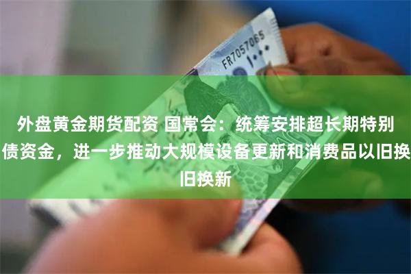 外盘黄金期货配资 国常会：统筹安排超长期特别国债资金，进一步推动大规模设备更新和消费品以旧换新