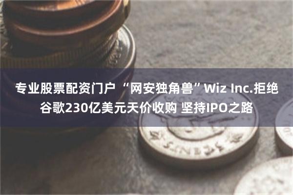 专业股票配资门户 “网安独角兽”Wiz Inc.拒绝谷歌230亿美元天价收购 坚持IPO之路