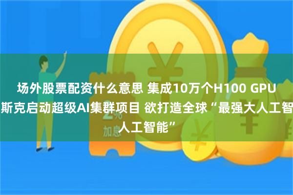 场外股票配资什么意思 集成10万个H100 GPU! 马斯克启动超级AI集群项目 欲打造全球“最强大人工智能”