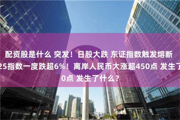 配资股是什么 突发！日股大跌 东证指数触发熔断 日经225指数一度跌超6%！离岸人民币大涨超450点 发生了什么？