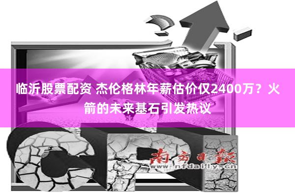 临沂股票配资 杰伦格林年薪估价仅2400万？火箭的未来基石引发热议