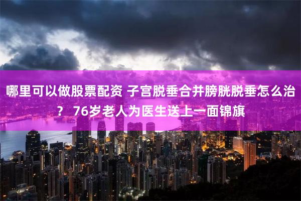 哪里可以做股票配资 子宫脱垂合并膀胱脱垂怎么治？ 76岁老人为医生送上一面锦旗