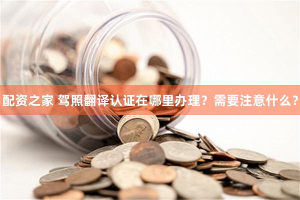 配资之家 驾照翻译认证在哪里办理？需要注意什么？