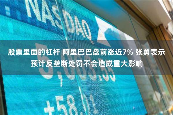 股票里面的杠杆 阿里巴巴盘前涨近7% 张勇表示预计反垄断处罚不会造成重大影响