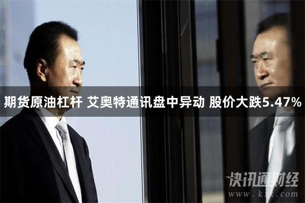 期货原油杠杆 艾奥特通讯盘中异动 股价大跌5.47%