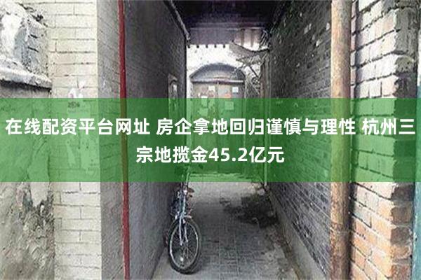 在线配资平台网址 房企拿地回归谨慎与理性 杭州三宗地揽金45.2亿元