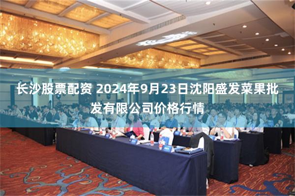 长沙股票配资 2024年9月23日沈阳盛发菜果批发有限公司价格行情