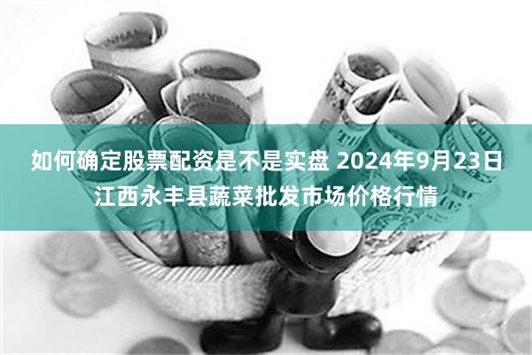 如何确定股票配资是不是实盘 2024年9月23日江西永丰县蔬菜批发市场价格行情