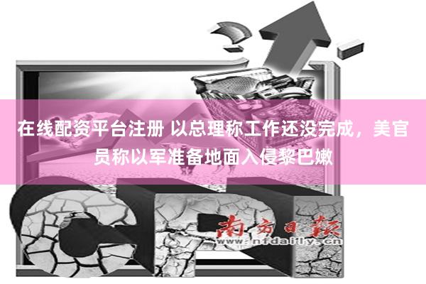 在线配资平台注册 以总理称工作还没完成，美官员称以军准备地面入侵黎巴嫩