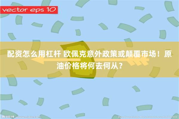 配资怎么用杠杆 欧佩克意外政策或颠覆市场！原油价格将何去何从？