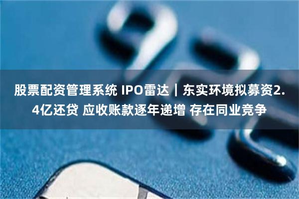 股票配资管理系统 IPO雷达｜东实环境拟募资2.4亿还贷 应收账款逐年递增 存在同业竞争