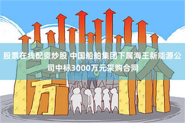 股票在线配资炒股 中国船舶集团下属海王新能源公司中标3000万元采购合同