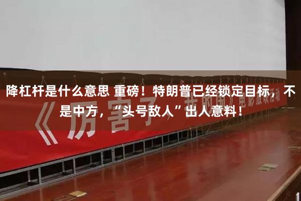 降杠杆是什么意思 重磅！特朗普已经锁定目标，不是中方，“头号敌人”出人意料！