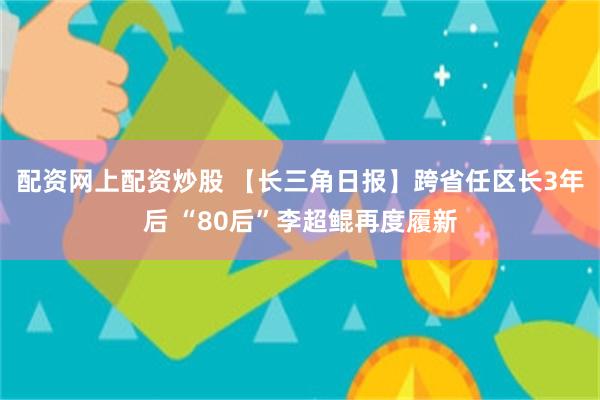 配资网上配资炒股 【长三角日报】跨省任区长3年后 “80后”李超鲲再度履新