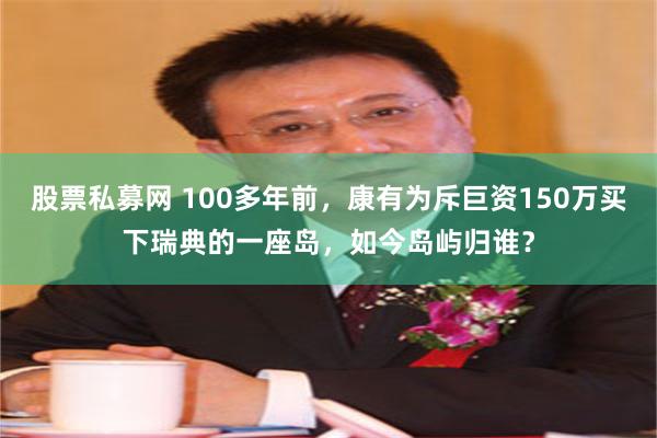 股票私募网 100多年前，康有为斥巨资150万买下瑞典的一座岛，如今岛屿归谁？