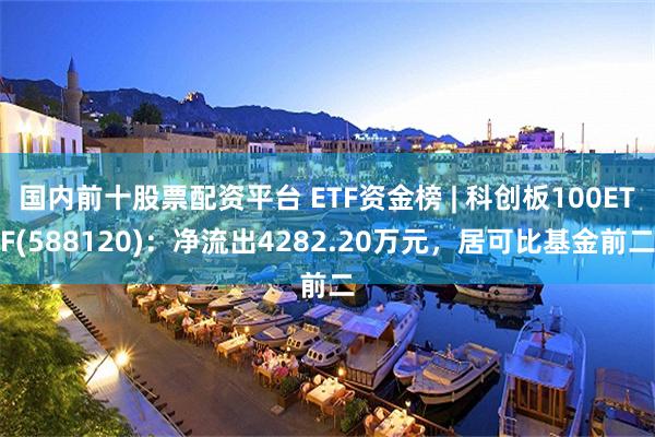 国内前十股票配资平台 ETF资金榜 | 科创板100ETF(588120)：净流出4282.20万元，居可比基金前二