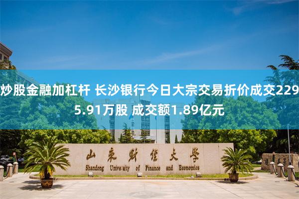 炒股金融加杠杆 长沙银行今日大宗交易折价成交2295.91万股 成交额1.89亿元