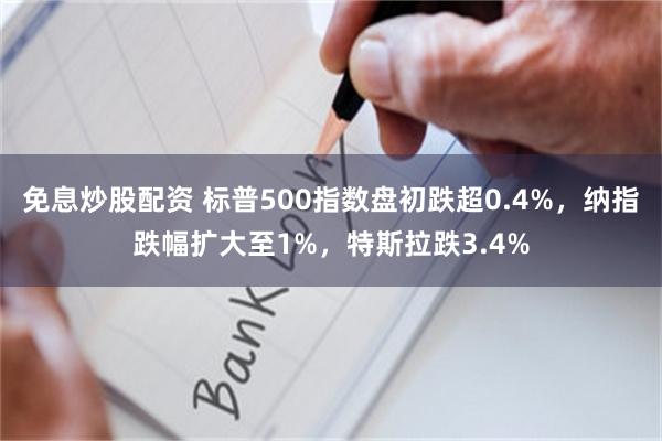 免息炒股配资 标普500指数盘初跌超0.4%，纳指跌幅扩大至1%，特斯拉跌3.4%