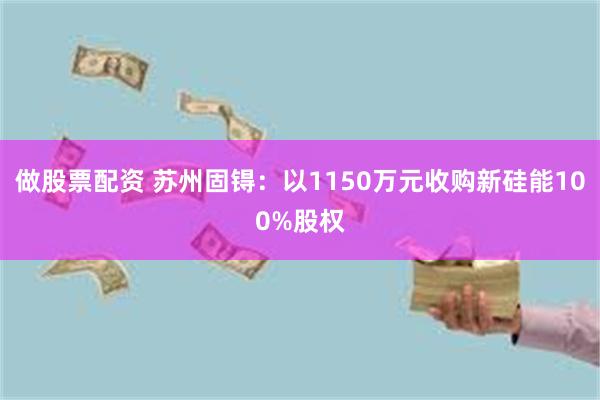 做股票配资 苏州固锝：以1150万元收购新硅能100%股权