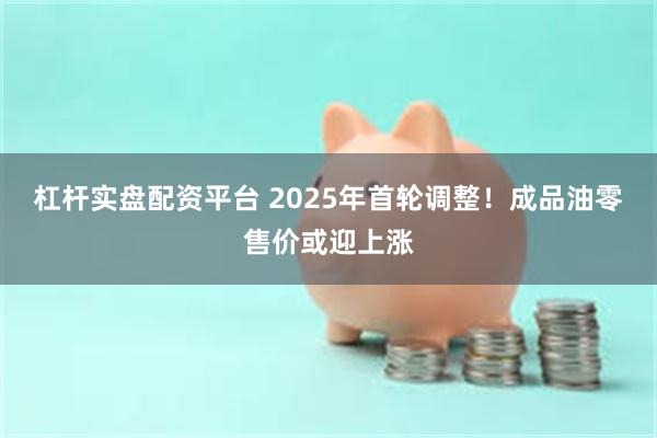 杠杆实盘配资平台 2025年首轮调整！成品油零售价或迎上涨