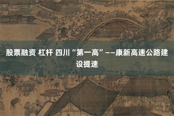 股票融资 杠杆 四川“第一高”——康新高速公路建设提速