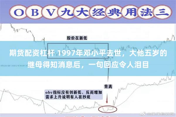 期货配资杠杆 1997年邓小平去世，大他五岁的继母得知消息后，一句回应令人泪目