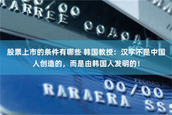 股票上市的条件有哪些 韩国教授：汉字不是中国人创造的，而是由韩国人发明的！