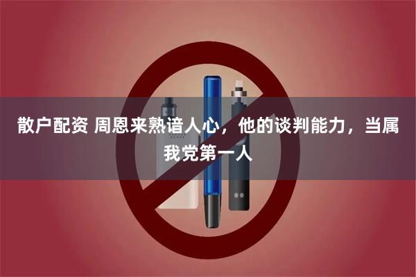 散户配资 周恩来熟谙人心，他的谈判能力，当属我党第一人