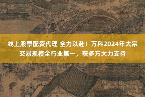 线上股票配资代理 全力以赴！万科2024年大宗交易规模全行业第一，获多方大力支持