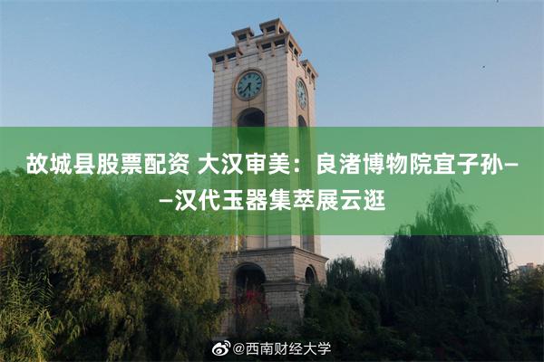 故城县股票配资 大汉审美：良渚博物院宜子孙——汉代玉器集萃展云逛