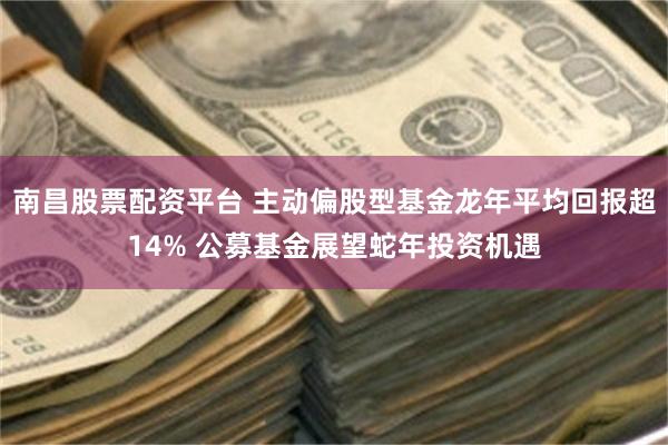 南昌股票配资平台 主动偏股型基金龙年平均回报超14% 公募基金展望蛇年投资机遇