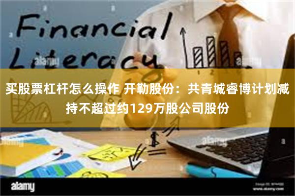 买股票杠杆怎么操作 开勒股份：共青城睿博计划减持不超过约129万股公司股份