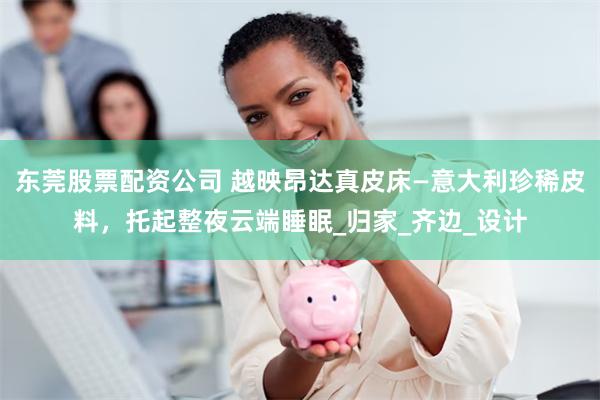 东莞股票配资公司 越映昂达真皮床—意大利珍稀皮料，托起整夜云端睡眠_归家_齐边_设计