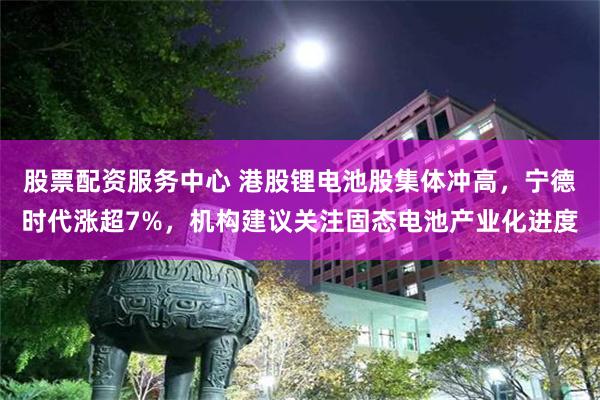 股票配资服务中心 港股锂电池股集体冲高，宁德时代涨超7%，机构建议关注固态电池产业化进度