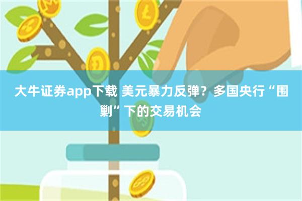 大牛证券app下载 美元暴力反弹？多国央行“围剿”下的交易机会